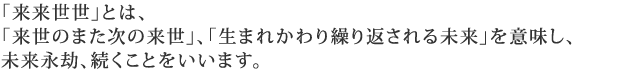 「来来世世」とは、「来世のまた次の来世」、「生まれかわり繰り返される未来」を意味し、未来永劫、続くことをいいます。